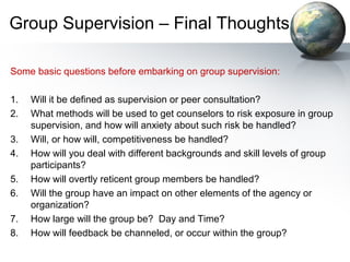 Group Supervision – Final Thoughts
Some basic questions before embarking on group supervision:
1. Will it be defined as supervision or peer consultation?
2. What methods will be used to get counselors to risk exposure in group
supervision, and how will anxiety about such risk be handled?
3. Will, or how will, competitiveness be handled?
4. How will you deal with different backgrounds and skill levels of group
participants?
5. How will overtly reticent group members be handled?
6. Will the group have an impact on other elements of the agency or
organization?
7. How large will the group be? Day and Time?
8. How will feedback be channeled, or occur within the group?
 