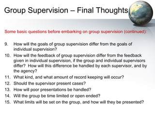 Group Supervision – Final Thoughts
Some basic questions before embarking on group supervision (continued):
9. How will the goals of group supervision differ from the goals of
individual supervision?
10. How will the feedback of group supervision differ from the feedback
given in individual supervision, if the group and individual supervisors
differ? How will this difference be handled by each supervisor, and by
the agency?
11. What kind, and what amount of record keeping will occur?
12. Should the supervisor present cases?
13. How will poor presentations be handled?
14. Will the group be time limited or open ended?
15. What limits will be set on the group, and how will they be presented?
 