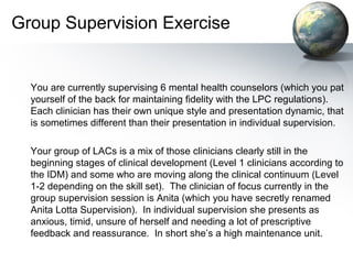 Group Supervision Exercise
You are currently supervising 6 mental health counselors (which you pat
yourself of the back for maintaining fidelity with the LPC regulations).
Each clinician has their own unique style and presentation dynamic, that
is sometimes different than their presentation in individual supervision.
Your group of LACs is a mix of those clinicians clearly still in the
beginning stages of clinical development (Level 1 clinicians according to
the IDM) and some who are moving along the clinical continuum (Level
1-2 depending on the skill set). The clinician of focus currently in the
group supervision session is Anita (which you have secretly renamed
Anita Lotta Supervision). In individual supervision she presents as
anxious, timid, unsure of herself and needing a lot of prescriptive
feedback and reassurance. In short she’s a high maintenance unit.
 