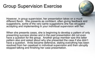 Group Supervision Exercise
However, in group supervision, her presentation takes on a much
different flavor. She presents as confident, often giving feedback and
suggestions, some of the very same suggestions she has struggled
accepting and implementing in your individual supervision with her.
When she presents cases, she is beginning to develop a pattern of only
presenting success stories and in the past presentation did not even
have a question for the group. Another group member saw this latter
pattern also and asked about why she presented the case if she didn’t
have a question. Anita became defensive, stating everything has been
resolved from her caseload in individual supervision and then ubruptly
stopped talking and finishing her case presentation.
 