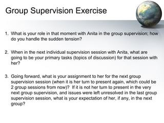 Group Supervision Exercise
1. What is your role in that moment with Anita in the group supervision; how
do you handle the sudden tension?
2. When in the next individual supervision session with Anita, what are
going to be your primary tasks (topics of discussion) for that session with
her?
3. Going forward, what is your assignment to her for the next group
supervision session (when it is her turn to present again, which could be
2 group sessions from now)? If it is not her turn to present in the very
next group supervision, and issues were left unresolved in the last group
supervision session, what is your expectation of her, if any, in the next
group?
 