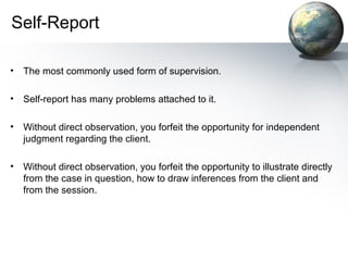 Self-Report
• The most commonly used form of supervision.
• Self-report has many problems attached to it.
• Without direct observation, you forfeit the opportunity for independent
judgment regarding the client.
• Without direct observation, you forfeit the opportunity to illustrate directly
from the case in question, how to draw inferences from the client and
from the session.
 