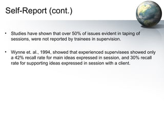 Self-Report (cont.)
• Studies have shown that over 50% of issues evident in taping of
sessions, were not reported by trainees in supervision.
• Wynne et. al., 1994, showed that experienced supervisees showed only
a 42% recall rate for main ideas expressed in session, and 30% recall
rate for supporting ideas expressed in session with a client.
 