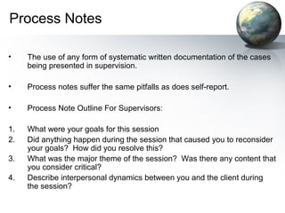 Process Notes
• The use of any form of systematic written documentation of the cases
being presented in supervision.
• Process notes suffer the same pitfalls as does self-report.
• Process Note Outline For Supervisors:
1. What were your goals for this session
2. Did anything happen during the session that caused you to reconsider
your goals? How did you resolve this?
3. What was the major theme of the session? Was there any content that
you consider critical?
4. Describe interpersonal dynamics between you and the client during
the session?
 