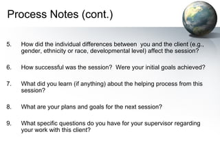 Process Notes (cont.)
5. How did the individual differences between you and the client (e.g.,
gender, ethnicity or race, developmental level) affect the session?
6. How successful was the session? Were your initial goals achieved?
7. What did you learn (if anything) about the helping process from this
session?
8. What are your plans and goals for the next session?
9. What specific questions do you have for your supervisor regarding
your work with this client?
 