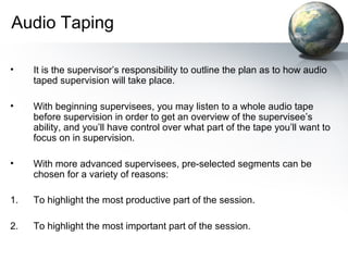 Audio Taping
• It is the supervisor’s responsibility to outline the plan as to how audio
taped supervision will take place.
• With beginning supervisees, you may listen to a whole audio tape
before supervision in order to get an overview of the supervisee’s
ability, and you’ll have control over what part of the tape you’ll want to
focus on in supervision.
• With more advanced supervisees, pre-selected segments can be
chosen for a variety of reasons:
1. To highlight the most productive part of the session.
2. To highlight the most important part of the session.
 