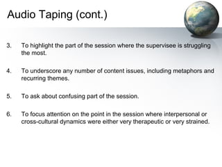 Audio Taping (cont.)
3. To highlight the part of the session where the supervisee is struggling
the most.
4. To underscore any number of content issues, including metaphors and
recurring themes.
5. To ask about confusing part of the session.
6. To focus attention on the point in the session where interpersonal or
cross-cultural dynamics were either very therapeutic or very strained.
 