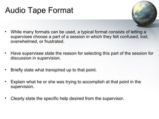 Audio Tape Format
• While many formats can be used, a typical format consists of letting a
supervisee choose a part of a session in which they felt confused, lost,
overwhelmed, or frustrated.
• Have supervisee state the reason for selecting this part of the session for
discussion in supervision.
• Briefly state what transpired up to that point.
• Explain what he or she was trying to accomplish at that point in the
supervision.
• Clearly state the specific help desired from the supervisor.
 