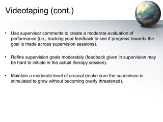 Videotaping (cont.)
• Use supervisor comments to create a moderate evaluation of
performance (i.e., tracking your feedback to see if progress towards the
goal is made across supervision sessions).
• Refine supervision goals moderately (feedback given in supervision may
be hard to initiate in the actual therapy session).
• Maintain a moderate level of arousal (make sure the supervisee is
stimulated to grow without becoming overly threatened).
 
