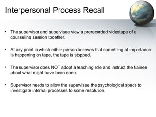 Interpersonal Process Recall
• The supervisor and supervisee view a prerecorded videotape of a
counseling session together.
• At any point in which either person believes that something of importance
is happening on tape, the tape is stopped.
• The supervisor does NOT adopt a teaching role and instruct the trainee
about what might have been done.
• Supervisor needs to allow the supervisee the psychological space to
investigate internal processes to some resolution.
 