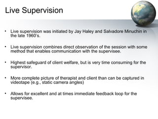 Live Supervision
• Live supervision was initiated by Jay Haley and Salvadore Minuchin in
the late 1960’s.
• Live supervision combines direct observation of the session with some
method that enables communication with the supervisee.
• Highest safeguard of client welfare, but is very time consuming for the
supervisor.
• More complete picture of therapist and client than can be captured in
videotape (e.g., static camera angles)
• Allows for excellent and at times immediate feedback loop for the
supervisee.
 