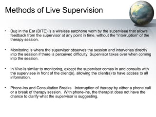 Methods of Live Supervision
• Bug in the Ear (BITE) is a wireless earphone worn by the supervisee that allows
feedback from the supervisor at any point in time, without the “interruption” of the
therapy session.
• Monitoring is where the supervisor observes the session and intervenes directly
into the session if there is perceived difficulty. Supervisor takes over when coming
into the session.
• In Vivo is similar to monitoring, except the supervisor comes in and consults with
the supervisee in front of the client(s), allowing the client(s) to have access to all
information.
• Phone-ins and Consultation Breaks. Interruption of therapy by either a phone call
or a break of therapy session. With phone-ins, the therapist does not have the
chance to clarify what the supervisor is suggesting.
 