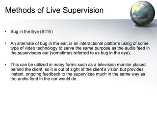 Methods of Live Supervision
• Bug in the Eye (BITE)
• An alternate of bug in the ear, is an interactional platform using of some
type of video technology to serve the same purpose as the audio feed in
the supervisees ear (sometimes referred to as bug in the eye).
• This can be utilized in many forms such as a television monitor placed
behind the client, so it is out of sight of the client’s vision but provides
instant, ongoing feedback to the supervisee much in the same way as
the audio feed in the ear would do.
 