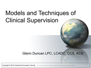 Copyright © 2016, Advanced Counselor Training Do not reproduce any workshop materials without express written consent.
Models and Techniques of
Clinical Supervision
Glenn Duncan LPC, LCADC, CCS, ACS
 