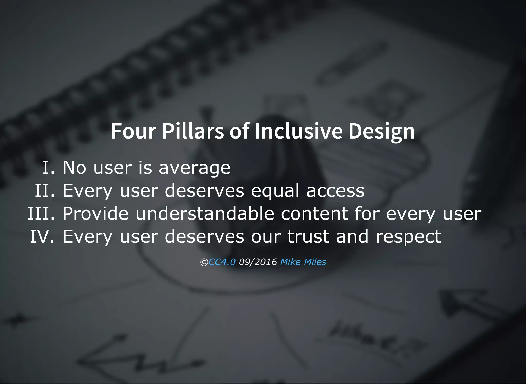 Four Pillars of Inclusive DesignFour Pillars of Inclusive Design
I. No user is average
II. Every user deserves equal access
III. Provide understandable content for every user
IV. Every user deserves our trust and respect
©  09/2016 CC4.0 Mike Miles
 