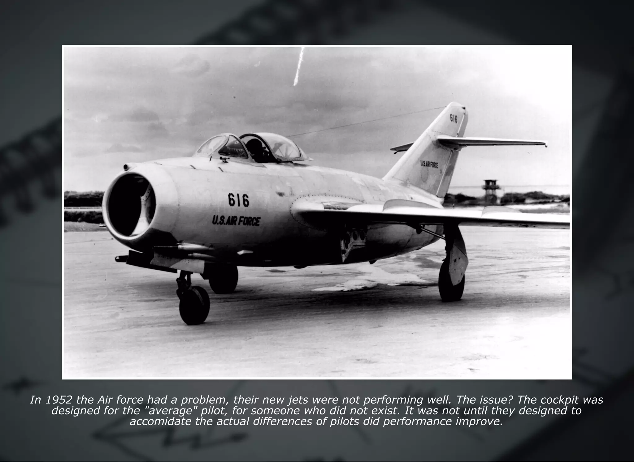 In 1952 the Air force had a problem, their new jets were not performing well. The issue? The cockpit was
designed for the "average" pilot, for someone who did not exist. It was not until they designed to
accomidate the actual differences of pilots did performance improve.
 