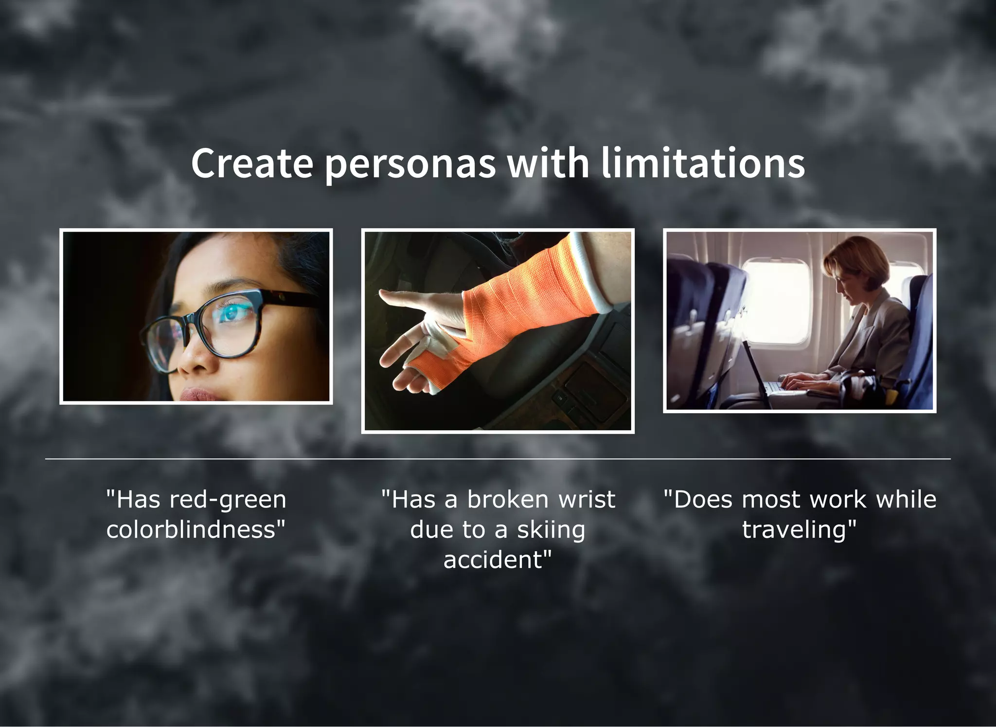 Create personas with limitationsCreate personas with limitations
"Has red­green
colorblindness"
"Has a broken wrist
due to a skiing
accident"
"Does most work while
traveling"
 