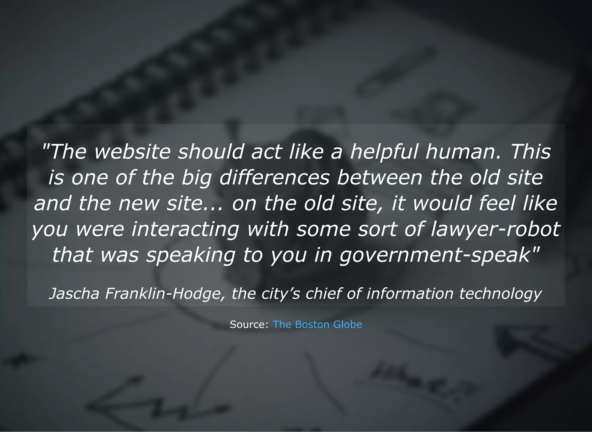 "The website should act like a helpful human. This
is one of the big differences between the old site
and the new site... on the old site, it would feel like
you were interacting with some sort of lawyer­robot
that was speaking to you in government­speak"
Jascha Franklin­Hodge, the city’s chief of information technology
Source: The Boston Globe
 