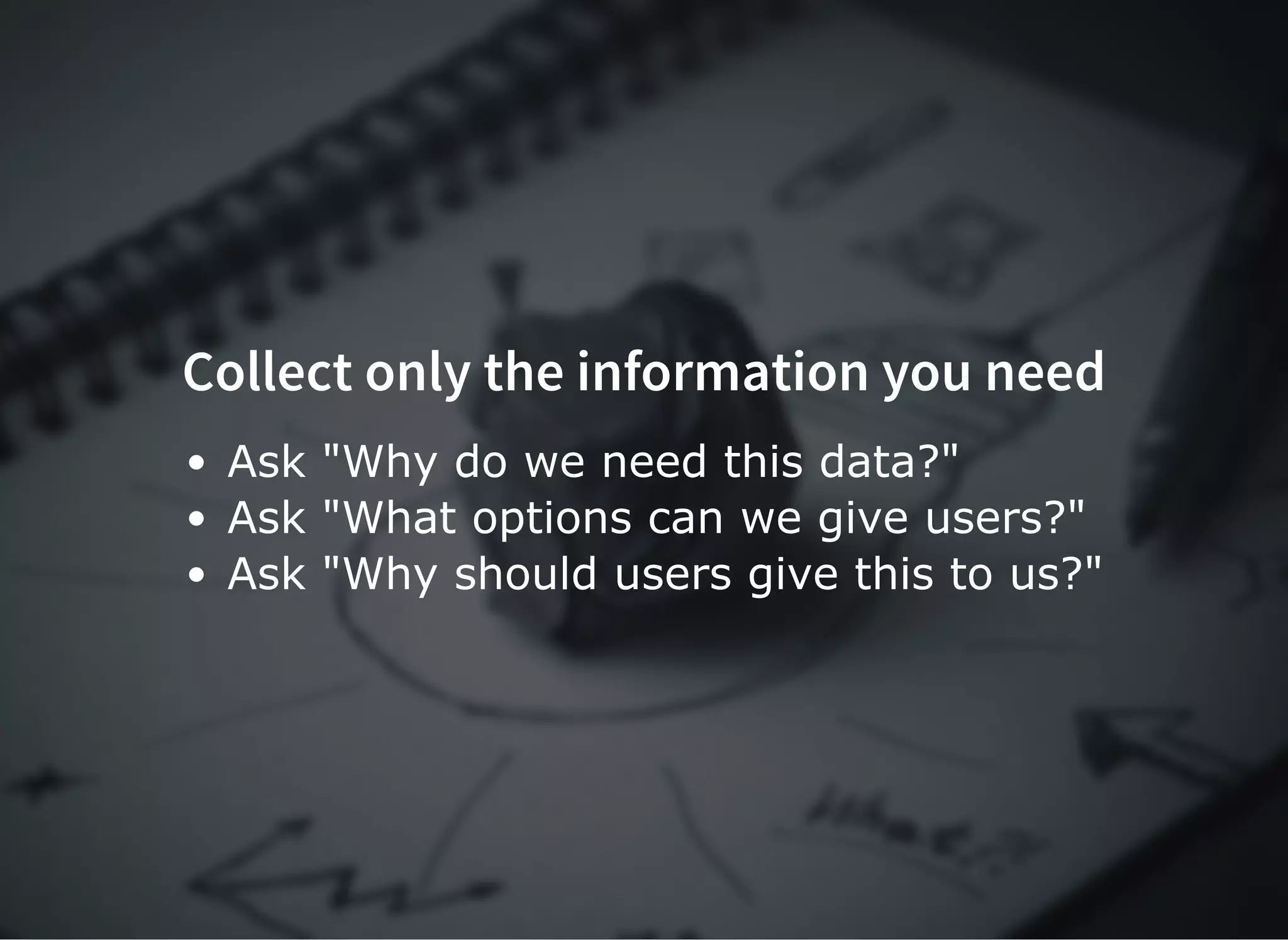 Collect only the information you needCollect only the information you need
Ask "Why do we need this data?"
Ask "What options can we give users?"
Ask "Why should users give this to us?"
 
