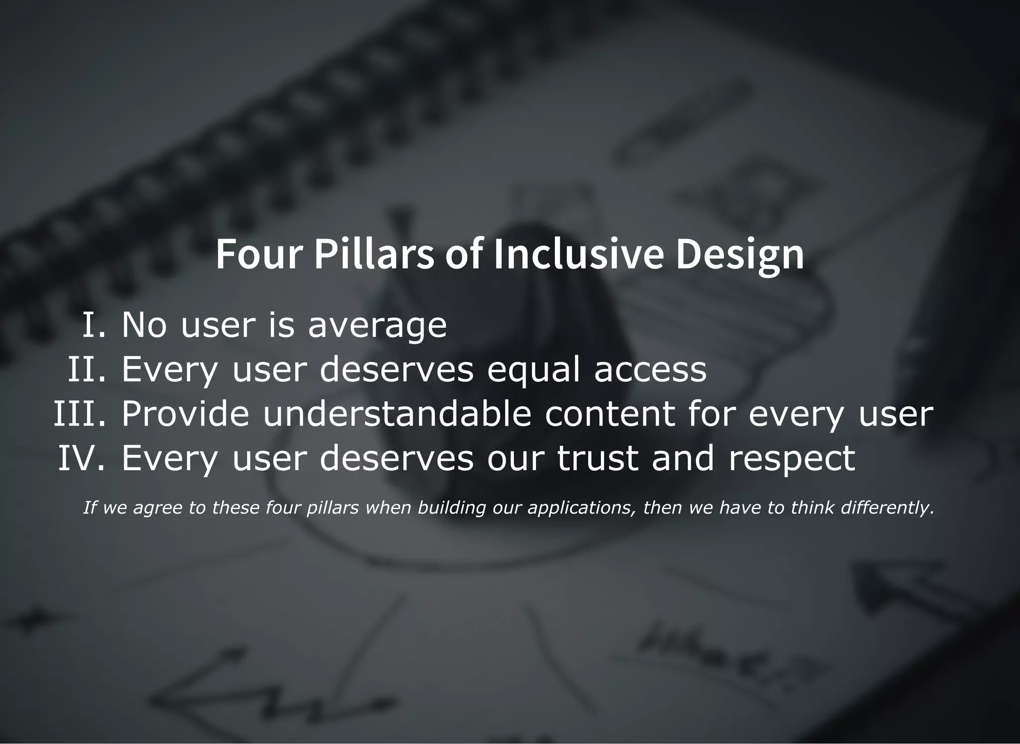 Four Pillars of Inclusive DesignFour Pillars of Inclusive Design
I. No user is average
II. Every user deserves equal access
III. Provide understandable content for every user
IV. Every user deserves our trust and respect
If we agree to these four pillars when building our applications, then we have to think differently.
 