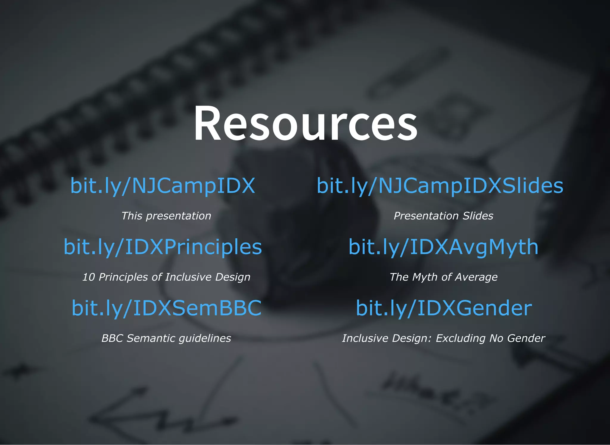 ResourcesResources
 
This presentation
 
Presentation Slides
 
10 Principles of Inclusive Design
 
The Myth of Average
 
BBC Semantic guidelines
 
Inclusive Design: Excluding No Gender
bit.ly/NJCampIDX bit.ly/NJCampIDXSlides
bit.ly/IDXPrinciples bit.ly/IDXAvgMyth
bit.ly/IDXSemBBC bit.ly/IDXGender
 
