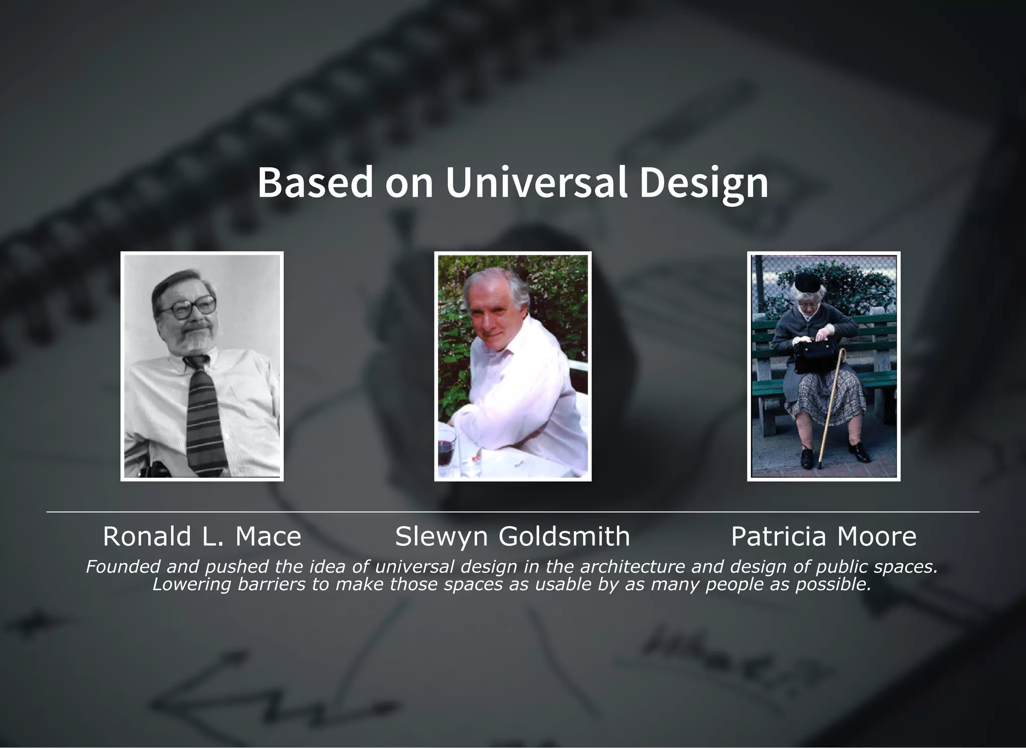Based on Universal DesignBased on Universal Design
Ronald L. Mace Slewyn Goldsmith Patricia Moore
Founded and pushed the idea of universal design in the architecture and design of public spaces.
Lowering barriers to make those spaces as usable by as many people as possible.
 