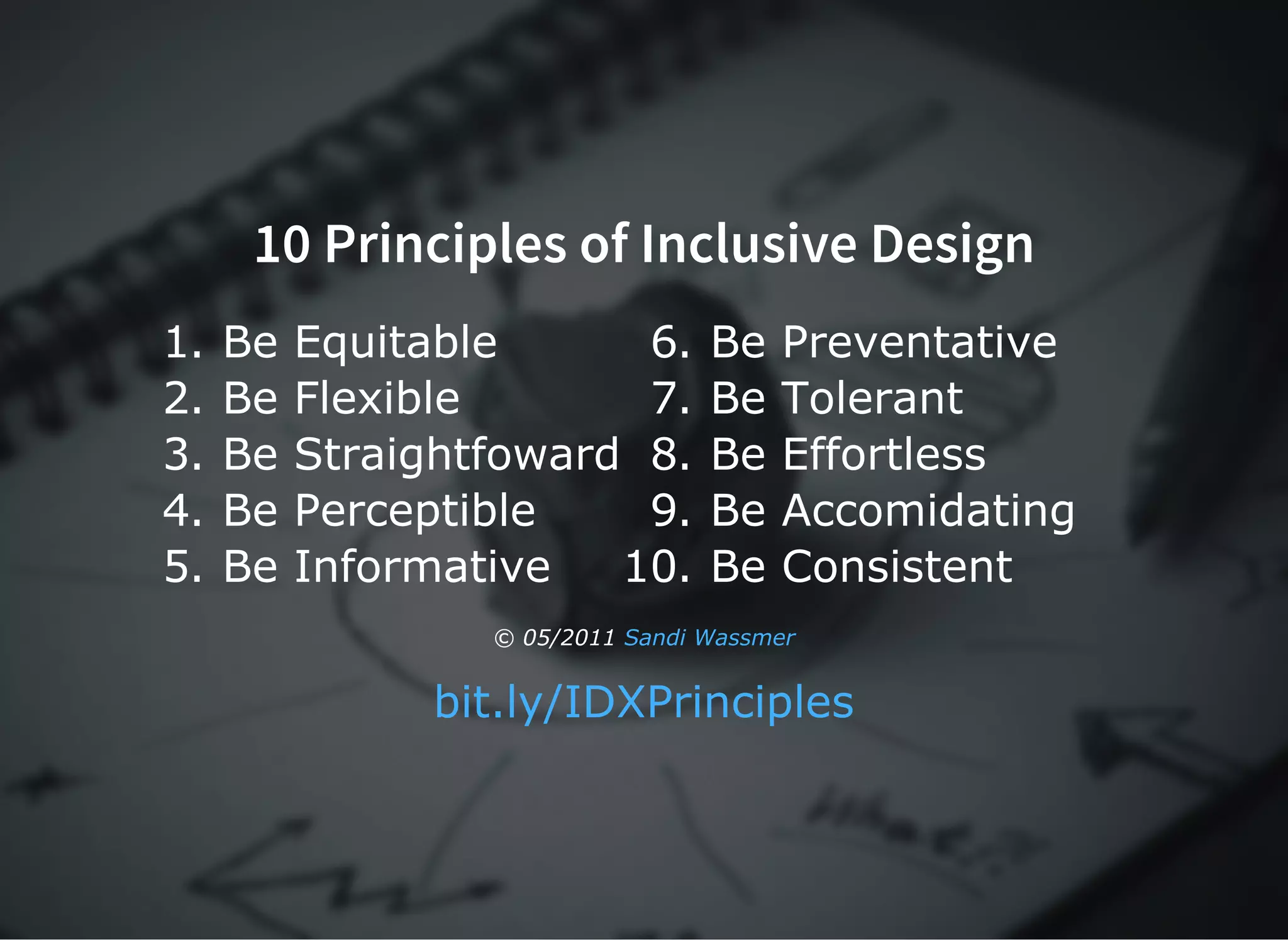 10 Principles of Inclusive Design10 Principles of Inclusive Design
1. Be Equitable
2. Be Flexible
3. Be Straightfoward
4. Be Perceptible
5. Be Informative
6. Be Preventative
7. Be Tolerant
8. Be Effortless
9. Be Accomidating
10. Be Consistent
© 05/2011 Sandi Wassmer
bit.ly/IDXPrinciples
 