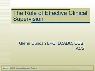 Copyright © 2016, Advanced Counselor Training Do not reproduce any workshop materials without express written consent.
The Role of Effective Clinical
Supervision
Glenn Duncan LPC, LCADC, CCS,
ACS
 