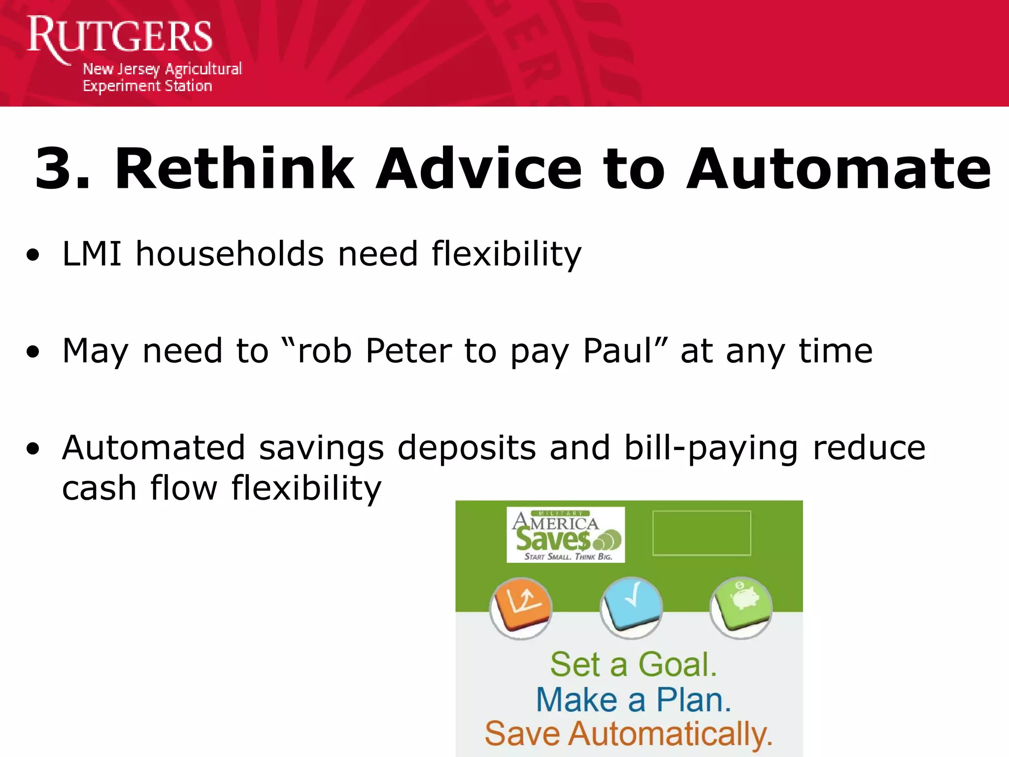 3. Rethink Advice to Automate
• LMI households need flexibility
• May need to “rob Peter to pay Paul” at any time
• Automated savings deposits and bill-paying reduce
cash flow flexibility
 