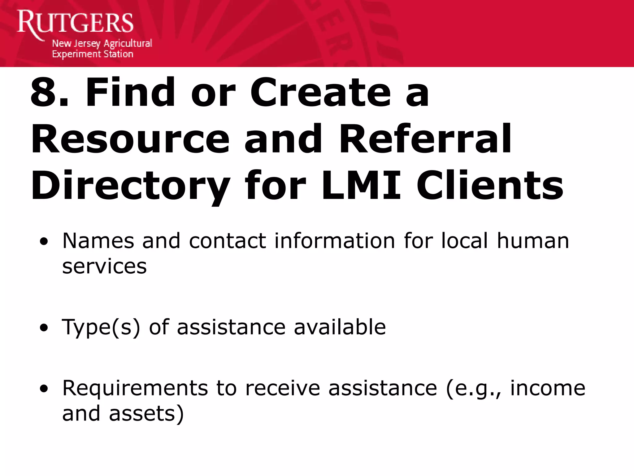 8. Find or Create a
Resource and Referral
Directory for LMI Clients
• Names and contact information for local human
services
• Type(s) of assistance available
• Requirements to receive assistance (e.g., income
and assets)
 