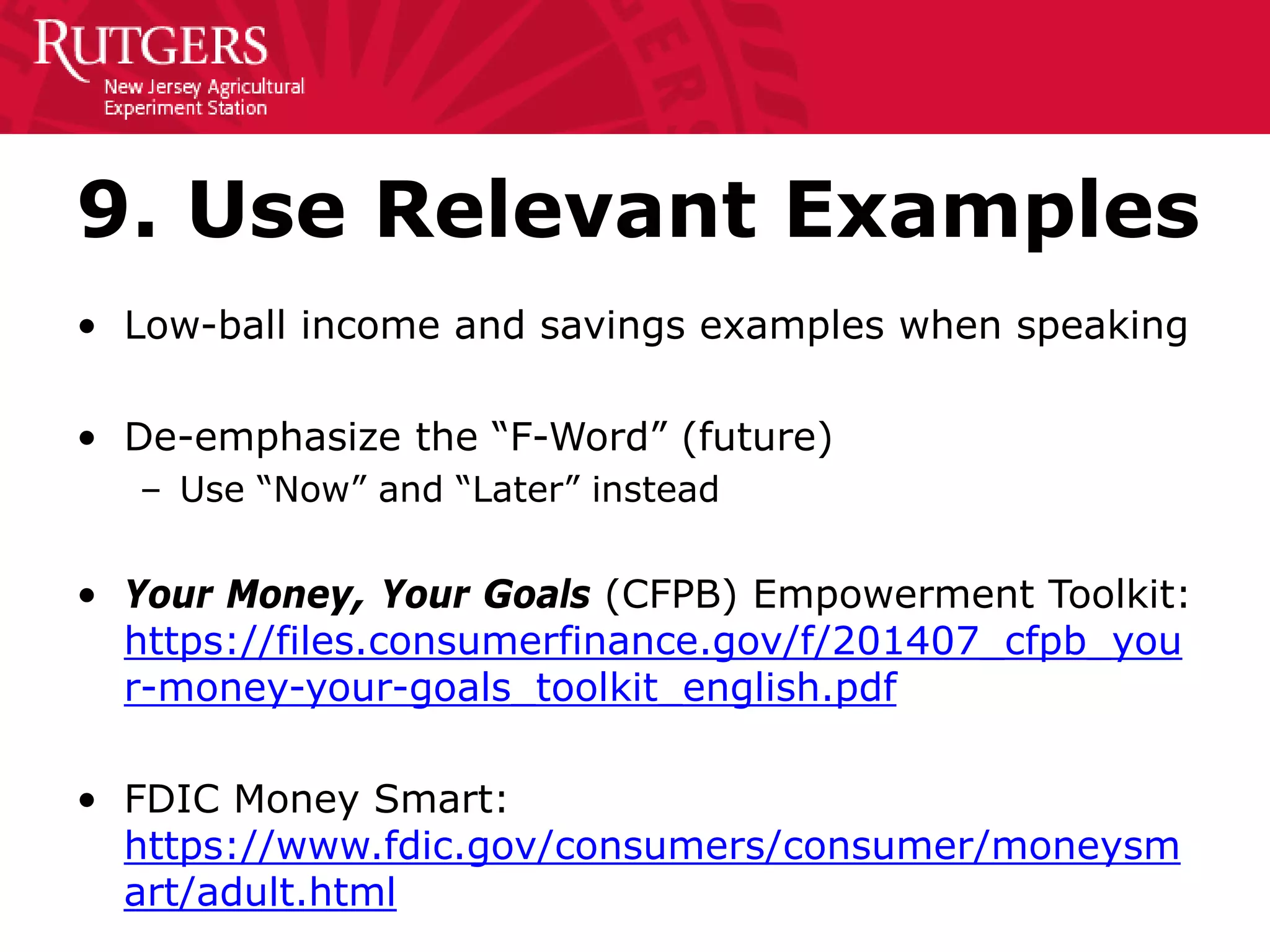 9. Use Relevant Examples
• Low-ball income and savings examples when speaking
• De-emphasize the “F-Word” (future)
– Use “Now” and “Later” instead
• Your Money, Your Goals (CFPB) Empowerment Toolkit:
https://files.consumerfinance.gov/f/201407_cfpb_you
r-money-your-goals_toolkit_english.pdf
• FDIC Money Smart:
https://www.fdic.gov/consumers/consumer/moneysm
art/adult.html
 