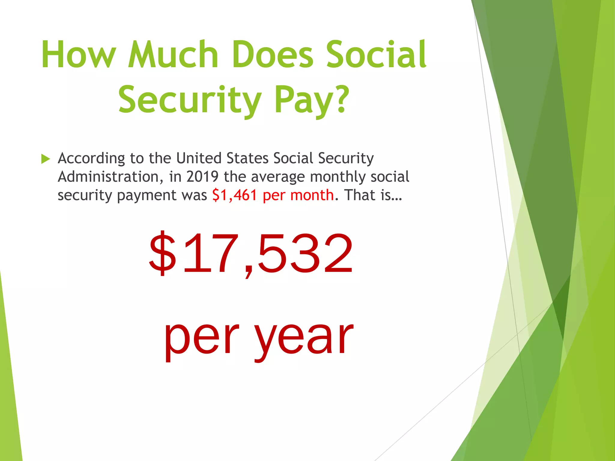 How Much Does Social
Security Pay?
 According to the United States Social Security
Administration, in 2019 the average monthly social
security payment was $1,461 per month. That is…
$17,532
per year
 