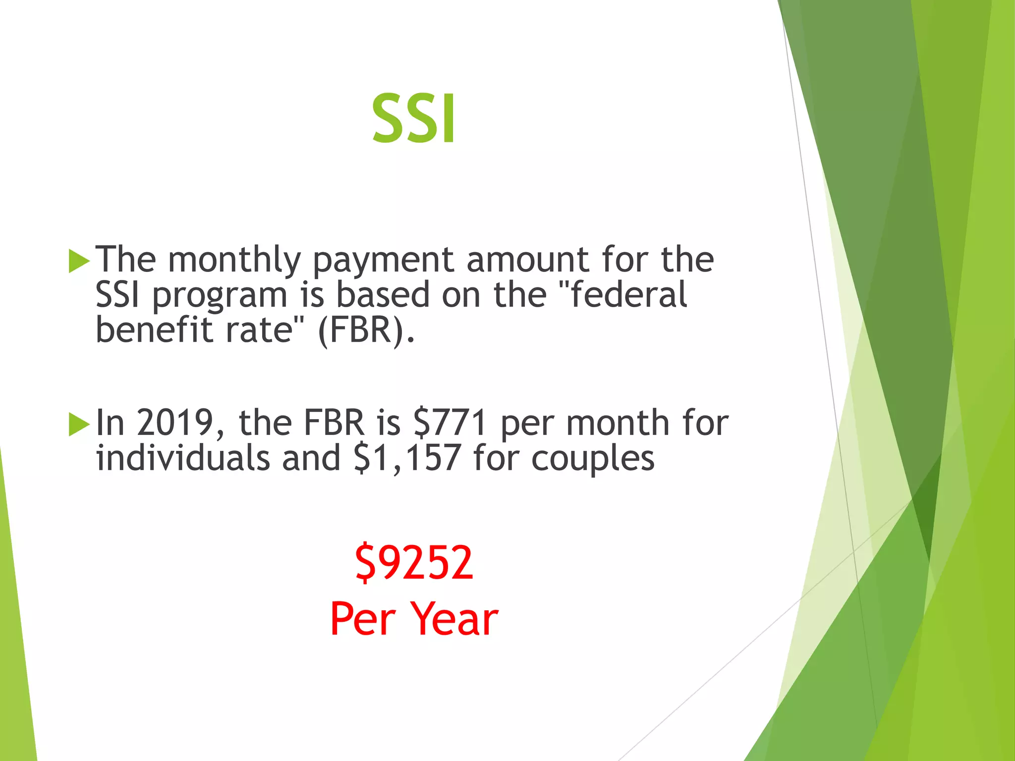 SSI
The monthly payment amount for the
SSI program is based on the "federal
benefit rate" (FBR).
In 2019, the FBR is $771 per month for
individuals and $1,157 for couples
$9252
Per Year
 