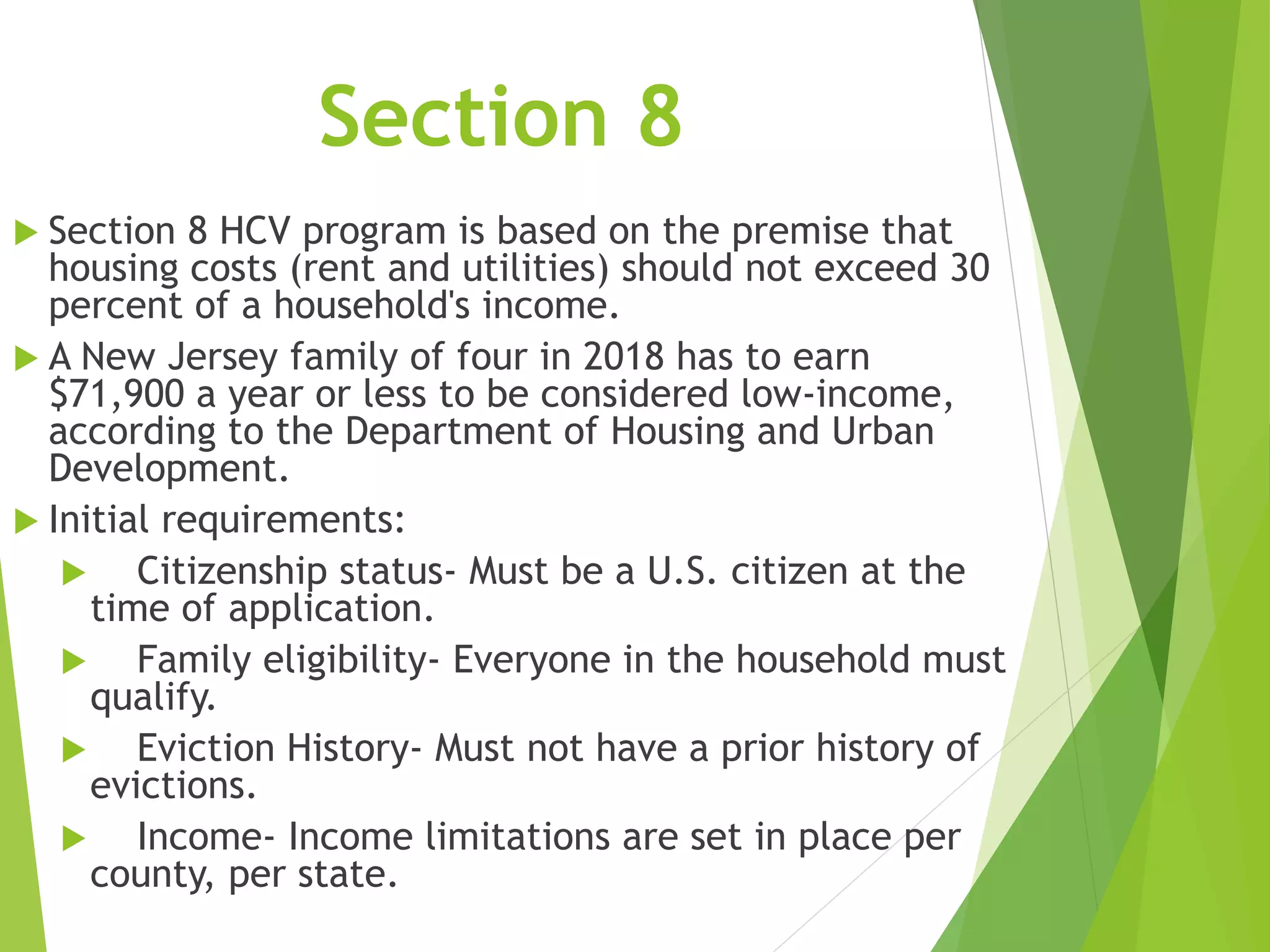 Section 8
 Section 8 HCV program is based on the premise that
housing costs (rent and utilities) should not exceed 30
percent of a household's income.
 A New Jersey family of four in 2018 has to earn
$71,900 a year or less to be considered low-income,
according to the Department of Housing and Urban
Development.
 Initial requirements:
 Citizenship status- Must be a U.S. citizen at the
time of application.
 Family eligibility- Everyone in the household must
qualify.
 Eviction History- Must not have a prior history of
evictions.
 Income- Income limitations are set in place per
county, per state.
 