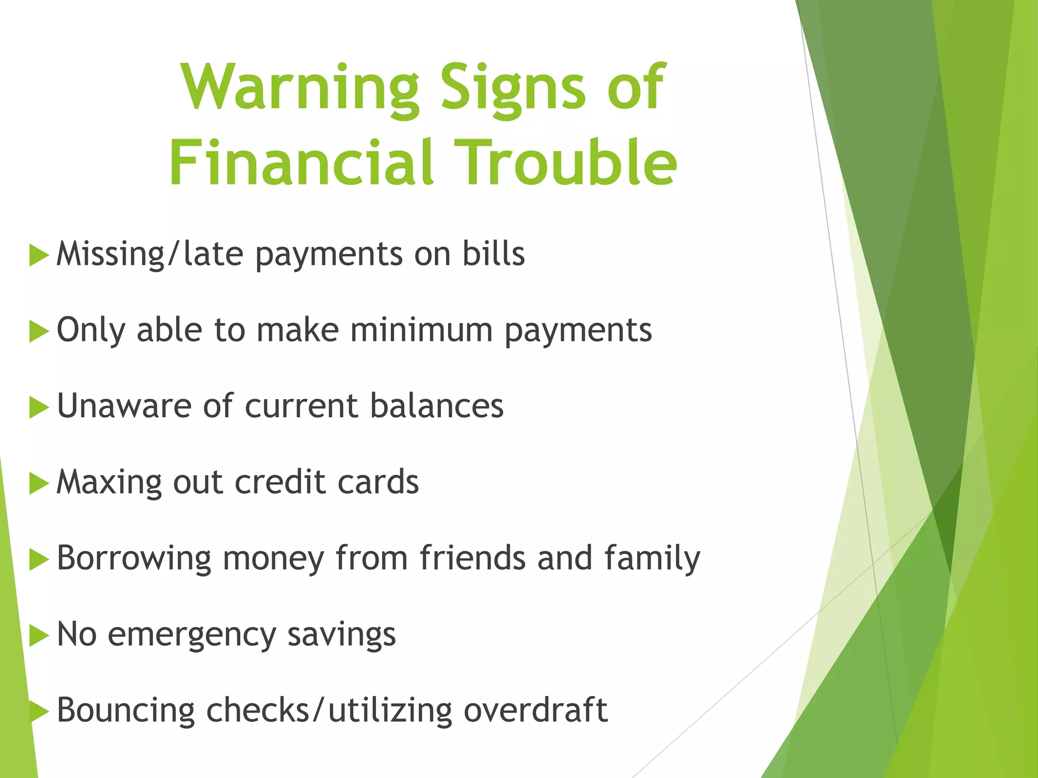 Warning Signs of
Financial Trouble
 Missing/late payments on bills
 Only able to make minimum payments
 Unaware of current balances
 Maxing out credit cards
 Borrowing money from friends and family
 No emergency savings
 Bouncing checks/utilizing overdraft
 