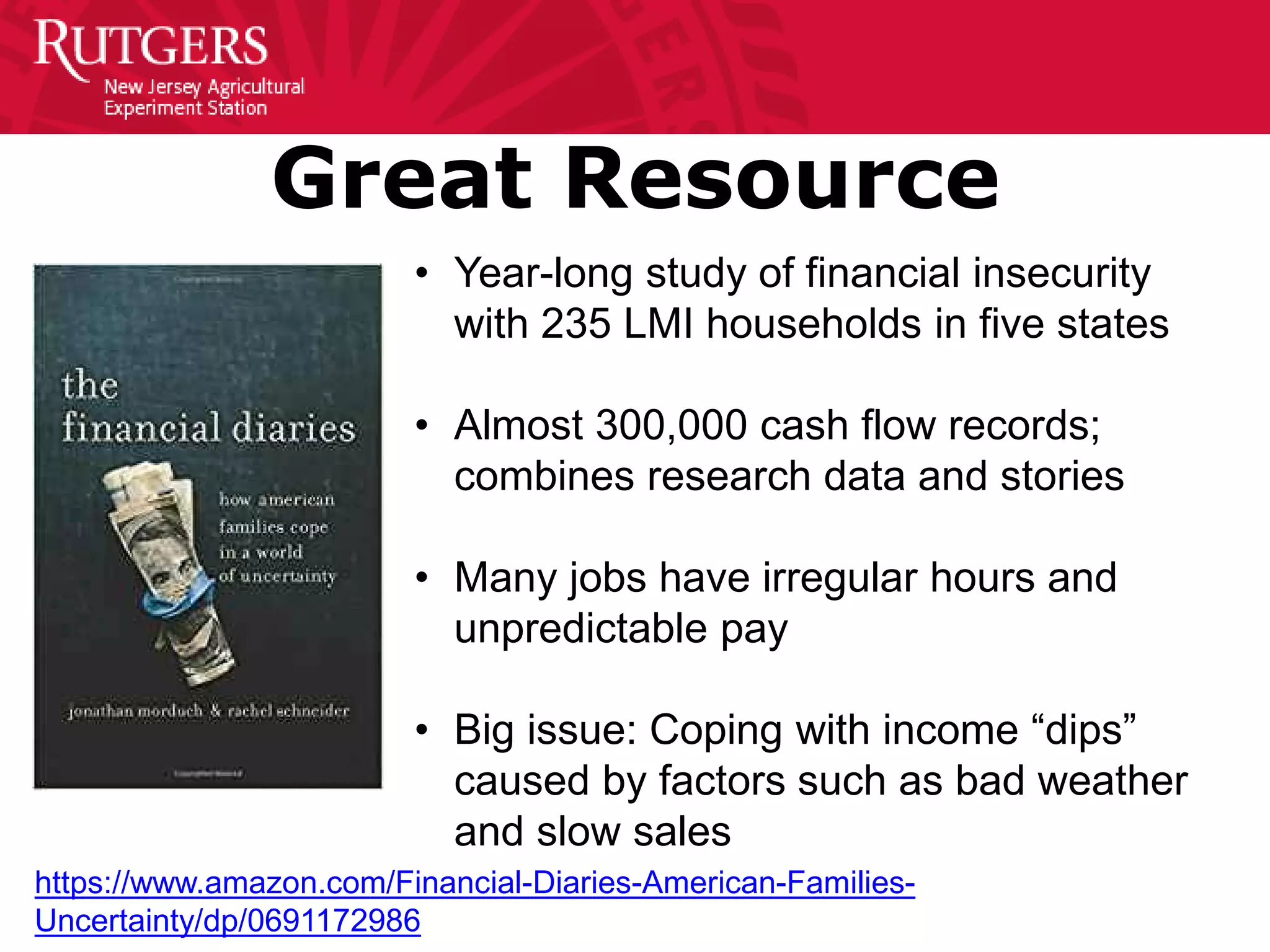 Great Resource
• Year-long study of financial insecurity
with 235 LMI households in five states
• Almost 300,000 cash flow records;
combines research data and stories
• Many jobs have irregular hours and
unpredictable pay
• Big issue: Coping with income “dips”
caused by factors such as bad weather
and slow sales
https://www.amazon.com/Financial-Diaries-American-Families-
Uncertainty/dp/0691172986
 