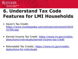 6. Understand Tax Code
Features for LMI Households
• Saver’s Tax Credit:
https://www.investopedia.com/articles/retirement/04/0
31704.asp
• Earned Income Tax Credit: https://www.irs.gov/credits-
deductions/individuals/earned-income-tax-credit
• Refundable Tax Credits: https://www.irs.gov/credits-
deductions-for-individuals
 