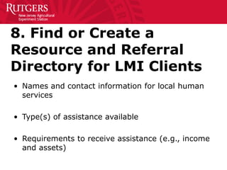 8. Find or Create a
Resource and Referral
Directory for LMI Clients
• Names and contact information for local human
services
• Type(s) of assistance available
• Requirements to receive assistance (e.g., income
and assets)
 