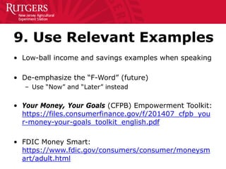 9. Use Relevant Examples
• Low-ball income and savings examples when speaking
• De-emphasize the “F-Word” (future)
– Use “Now” and “Later” instead
• Your Money, Your Goals (CFPB) Empowerment Toolkit:
https://files.consumerfinance.gov/f/201407_cfpb_you
r-money-your-goals_toolkit_english.pdf
• FDIC Money Smart:
https://www.fdic.gov/consumers/consumer/moneysm
art/adult.html
 
