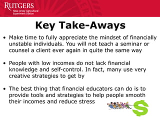 Key Take-Aways
• Make time to fully appreciate the mindset of financially
unstable individuals. You will not teach a seminar or
counsel a client ever again in quite the same way
• People with low incomes do not lack financial
knowledge and self-control. In fact, many use very
creative strategies to get by
• The best thing that financial educators can do is to
provide tools and strategies to help people smooth
their incomes and reduce stress
 