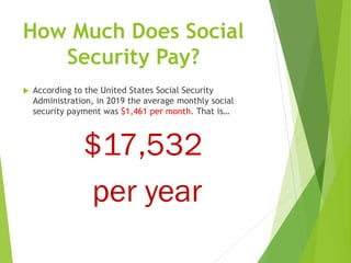 How Much Does Social
Security Pay?
 According to the United States Social Security
Administration, in 2019 the average monthly social
security payment was $1,461 per month. That is…
$17,532
per year
 