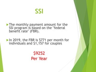 SSI
The monthly payment amount for the
SSI program is based on the "federal
benefit rate" (FBR).
In 2019, the FBR is $771 per month for
individuals and $1,157 for couples
$9252
Per Year
 