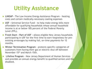 Utility Assistance
 LIHEAP - The Low Income Energy Assistance Program - heating
costs and certain medically-necessary cooling expenses
 USF - Universal Service Fund - to help make energy bills more
affordable for qualifying households whose annual household
income is at or below 185 percent of the Federal Poverty
Level (FPL).
 Fresh Start – Part of USF - allows eligible New Jersey households
participating in USF for the first time to earn forgiveness for pre-
existing arrearages by making full, on-time payments for 12
months.
 Winter Termination Program - protects specific categories of
customers from having their gas or electric shut off between
November 15th and March 15th.
 Lifeline Program - New Jersey Department of Human Services
and provides an annual energy benefit to qualified seniors and the
disabled.
 