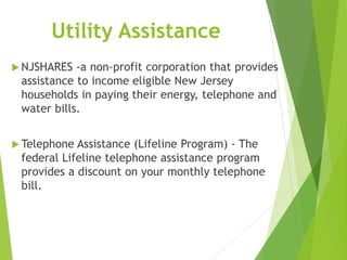 Utility Assistance
 NJSHARES -a non-profit corporation that provides
assistance to income eligible New Jersey
households in paying their energy, telephone and
water bills.
 Telephone Assistance (Lifeline Program) - The
federal Lifeline telephone assistance program
provides a discount on your monthly telephone
bill.
 