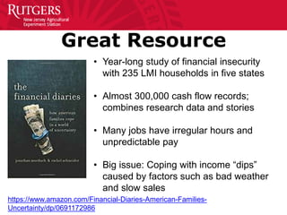 Great Resource
• Year-long study of financial insecurity
with 235 LMI households in five states
• Almost 300,000 cash flow records;
combines research data and stories
• Many jobs have irregular hours and
unpredictable pay
• Big issue: Coping with income “dips”
caused by factors such as bad weather
and slow sales
https://www.amazon.com/Financial-Diaries-American-Families-
Uncertainty/dp/0691172986
 