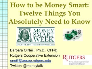 How to be Money Smart:
Twelve Things You
Absolutely Need to Know
Barbara O’Neill, Ph.D., CFP®
Rutgers Cooperative Extension
oneill@aesop.rutgers.edu
Twitter: @moneytalk1
 