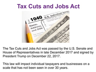 Tax Cuts and Jobs Act
The Tax Cuts and Jobs Act was passed by the U.S. Senate and
House of Representatives in late December 2017 and signed by
President Trump on December 22, 2017.
This law will impact individual taxpayers and businesses on a
scale that has not been seen in over 30 years.
 