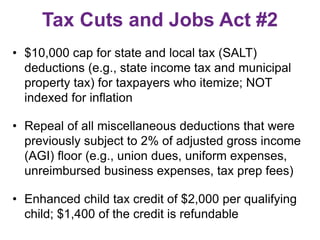 Tax Cuts and Jobs Act #2
• $10,000 cap for state and local tax (SALT)
deductions (e.g., state income tax and municipal
property tax) for taxpayers who itemize; NOT
indexed for inflation
• Repeal of all miscellaneous deductions that were
previously subject to 2% of adjusted gross income
(AGI) floor (e.g., union dues, uniform expenses,
unreimbursed business expenses, tax prep fees)
• Enhanced child tax credit of $2,000 per qualifying
child; $1,400 of the credit is refundable
 