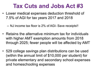 Tax Cuts and Jobs Act #3
• Lower medical expenses deduction threshold of
7.5% of AGI for tax years 2017 and 2018
– NJ income tax floor is 2% of AGI- Save receipts!!
• Retains the alternative minimum tax for individuals
with higher AMT exemption amounts from 2018
through 2025; fewer people will be affected by AMT
• 529 college savings plan distributions can be used
(within the annual limit of $10,000 per student) for
private elementary and secondary school expenses
and homeschooling expenses
 