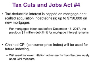 Tax Cuts and Jobs Act #4
• Tax-deductible interest is capped on mortgage debt
(called acquisition indebtedness) up to $750,000 on
new mortgages
– For mortgages taken out before December 15, 2017, the
previous $1 million debt limit for mortgage interest remains
• Chained CPI (consumer price index) will be used for
future indexing,
– Will result in lower inflation adjustments than the previously
used CPI measure
 